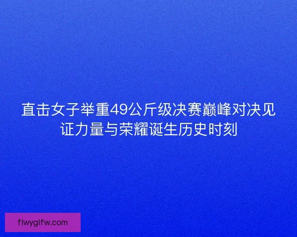 直击女子举重49公斤级决赛巅峰对决见证力量与荣耀诞生历史时刻