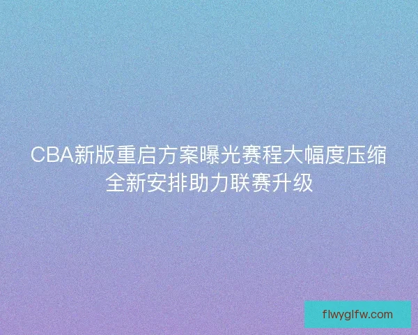 CBA新版重启方案曝光赛程大幅度压缩全新安排助力联赛升级