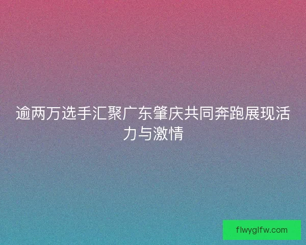 逾两万选手汇聚广东肇庆共同奔跑展现活力与激情