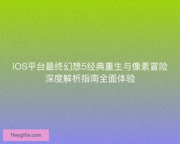 iOS平台最终幻想5经典重生与像素冒险深度解析指南全面体验