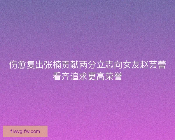 伤愈复出张楠贡献两分立志向女友赵芸蕾看齐追求更高荣誉