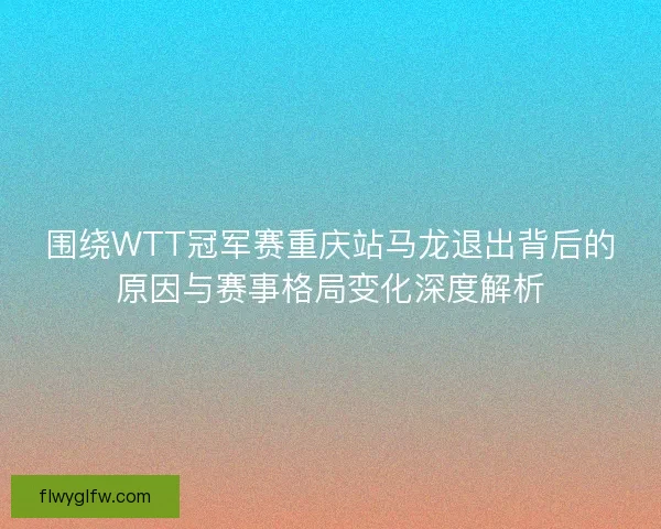 围绕WTT冠军赛重庆站马龙退出背后的原因与赛事格局变化深度解析