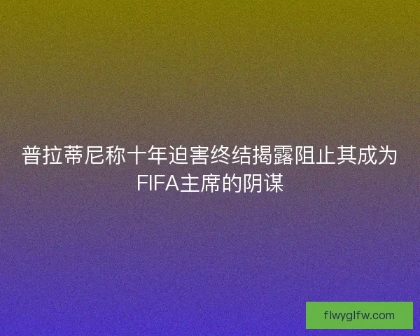 普拉蒂尼称十年迫害终结揭露阻止其成为FIFA主席的阴谋