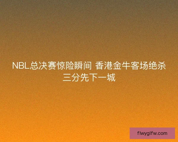 NBL总决赛惊险瞬间 香港金牛客场绝杀三分先下一城