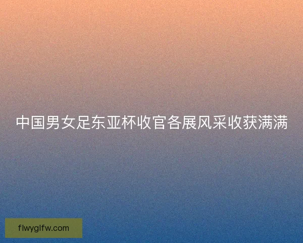 中国男女足东亚杯收官各展风采收获满满