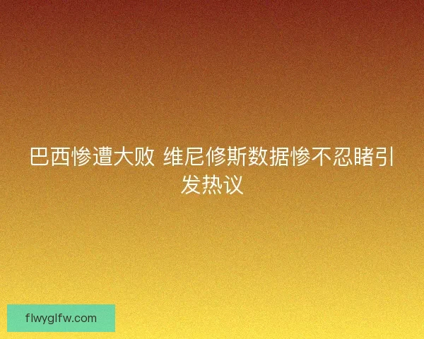 巴西惨遭大败 维尼修斯数据惨不忍睹引发热议